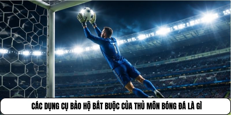 Các dụng cụ bảo hộ bắt buộc của thủ môn bóng đá là gì